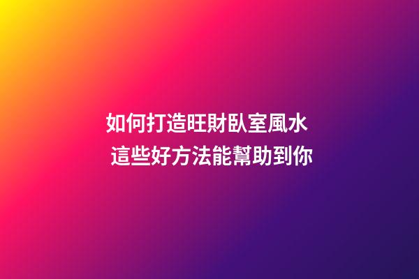 如何打造旺財臥室風水  這些好方法能幫助到你